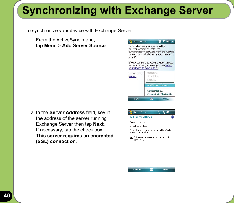 40To synchronize your device with Exchange Server:Synchronizing with Exchange Server1.  From the ActiveSync menu,  tap Menu &gt; Add Server Source.2.  In the Server Address eld, key in the address of the server running Exchange Server then tap Next. If necessary, tap the check box  This server requires an encrypted (SSL) connection.