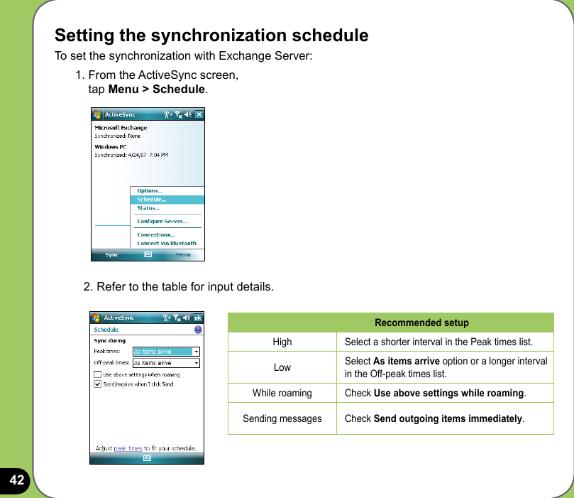 42Setting the synchronization scheduleTo set the synchronization with Exchange Server:1. From the ActiveSync screen,  tap Menu &gt; Schedule.2. Refer to the table for input details.Recommended setupHigh Select a shorter interval in the Peak times list.Low Select As items arrive option or a longer interval in the Off-peak times list.While roaming Check Use above settings while roaming.Sending messages Check Send outgoing items immediately.