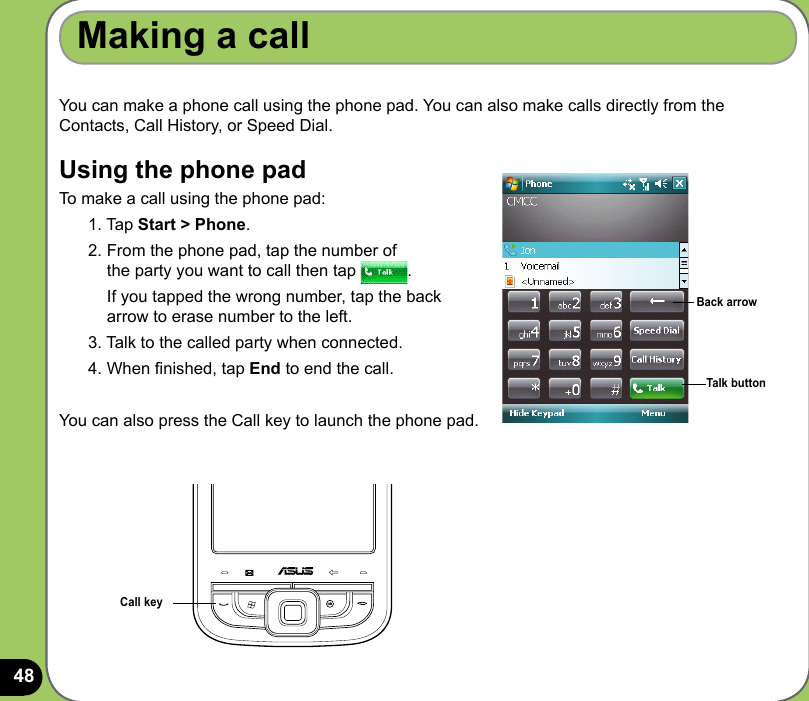 48You can make a phone call using the phone pad. You can also make calls directly from the Contacts, Call History, or Speed Dial.Using the phone padTo make a call using the phone pad:1. Tap Start &gt; Phone.2. From the phone pad, tap the number of  the party you want to call then tap  .  If you tapped the wrong number, tap the back  arrow to erase number to the left. 3. Talk to the called party when connected.4. When nished, tap End to end the call.You can also press the Call key to launch the phone pad.Making a callBack arrowTalk buttonCall key