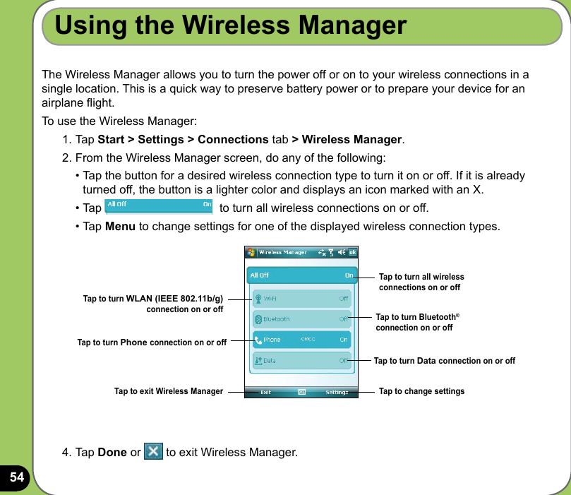 54The Wireless Manager allows you to turn the power off or on to your wireless connections in a single location. This is a quick way to preserve battery power or to prepare your device for an airplane ight.To use the Wireless Manager:1. Tap Start &gt; Settings &gt; Connections tab &gt; Wireless Manager.2. From the Wireless Manager screen, do any of the following:  • Tap the button for a desired wireless connection type to turn it on or off. If it is already    turned off, the button is a lighter color and displays an icon marked with an X.  • Tap                                    to turn all wireless connections on or off.  • Tap Menu to change settings for one of the displayed wireless connection types.Using the Wireless Manager4. Tap Done or   to exit Wireless Manager.Tap to turn all wireless connections on or offTap to turn Bluetooth® connection on or offTap to turn WLAN (IEEE 802.11b/g) connection on or offTap to turn Phone connection on or offTap to exit Wireless Manager Tap to change settingsTap to turn Data connection on or off