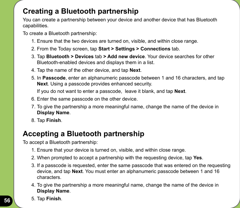 56Creating a Bluetooth partnershipYou can create a partnership between your device and another device that has Bluetooth capabilities. To create a Bluetooth partnership:1. Ensure that the two devices are turned on, visible, and within close range.2. From the Today screen, tap Start &gt; Settings &gt; Connections tab.3. Tap Bluetooth &gt; Devices tab &gt; Add new device. Your device searches for other Bluetooth-enabled devices and displays them in a list.4. Tap the name of the other device, and tap Next. 5. In Passcode, enter an alphanumeric passcode between 1 and 16 characters, and tap Next. Using a passcode provides enhanced security.  If you do not want to enter a passcode,  leave it blank, and tap Next.6. Enter the same passcode on the other device.7. To give the partnership a more meaningful name, change the name of the device in Display Name.8. Tap Finish.Accepting a Bluetooth partnershipTo accept a Bluetooth partnership:1. Ensure that your device is turned on, visible, and within close range.2. When prompted to accept a partnership with the requesting device, tap Yes.3. If a passcode is requested, enter the same passcode that was entered on the requesting device, and tap Next. You must enter an alphanumeric passcode between 1 and 16 characters.4. To give the partnership a more meaningful name, change the name of the device in Display Name.5. Tap Finish.