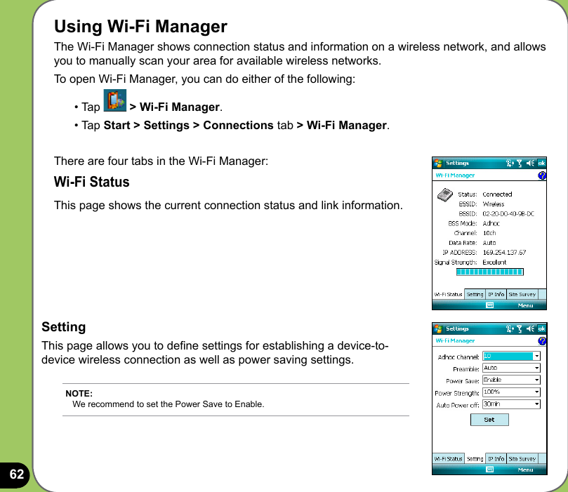 62Using Wi-Fi ManagerThe Wi-Fi Manager shows connection status and information on a wireless network, and allows you to manually scan your area for available wireless networks.To open Wi-Fi Manager, you can do either of the following:• Tap   &gt; Wi-Fi Manager. • Tap Start &gt; Settings &gt; Connections tab &gt; Wi-Fi Manager.There are four tabs in the Wi-Fi Manager:Wi-Fi StatusThis page shows the current connection status and link information.SettingThis page allows you to dene settings for establishing a device-to-device wireless connection as well as power saving settings.NOTE:  We recommend to set the Power Save to Enable.