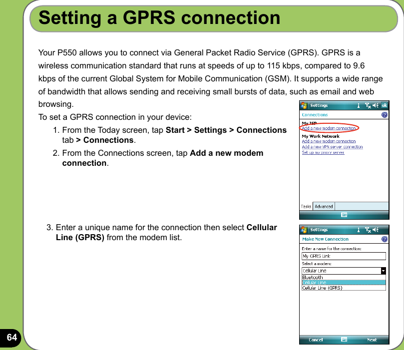 64Setting a GPRS connectionYour P550 allows you to connect via General Packet Radio Service (GPRS). GPRS is awireless communication standard that runs at speeds of up to 115 kbps, compared to 9.6kbps of the current Global System for Mobile Communication (GSM). It supports a wide rangeof bandwidth that allows sending and receiving small bursts of data, such as email and webbrowsing. To set a GPRS connection in your device:1. From the Today screen, tap Start &gt; Settings &gt; Connections tab &gt; Connections.2. From the Connections screen, tap Add a new modem connection.3. Enter a unique name for the connection then select Cellular Line (GPRS) from the modem list.