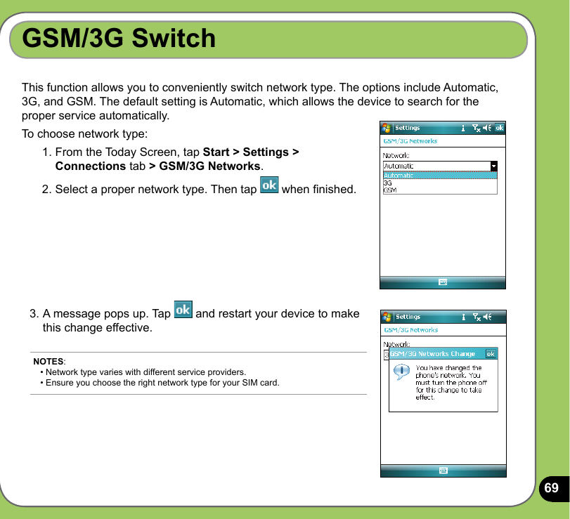 69GSM/3G SwitchThis function allows you to conveniently switch network type. The options include Automatic, 3G, and GSM. The default setting is Automatic, which allows the device to search for the proper service automatically.To choose network type:1. From the Today Screen, tap Start &gt; Settings &gt; Connections tab &gt; GSM/3G Networks.2. Select a proper network type. Then tap   when nished.3. A message pops up. Tap   and restart your device to make this change effective.NOTES:  • Network type varies with different service providers.  • Ensure you choose the right network type for your SIM card.
