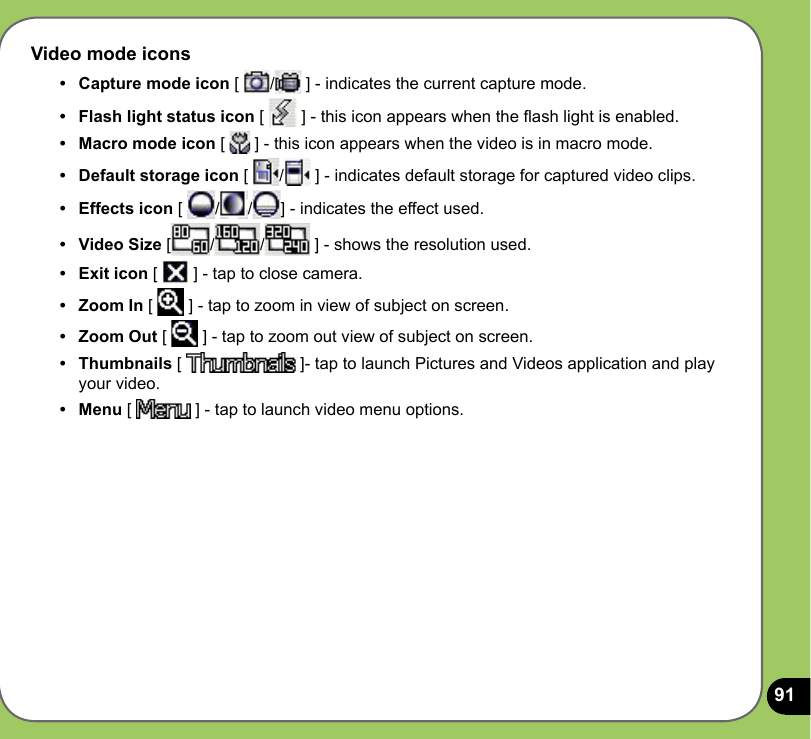 91Video mode icons•   Capture mode icon [  /  ] - indicates the current capture mode. •  Flash light status icon [   ] - this icon appears when the ash light is enabled.•  Macro mode icon [   ] - this icon appears when the video is in macro mode.•  Default storage icon [  /  ] - indicates default storage for captured video clips.•  Effects icon [  / / ] - indicates the effect used. •  Video Size [ / /  ] - shows the resolution used.•  Exit icon [   ] - tap to close camera.•   Zoom In [   ] - tap to zoom in view of subject on screen.•  Zoom Out [   ] - tap to zoom out view of subject on screen.•  Thumbnails [   ]- tap to launch Pictures and Videos application and play your video.•  Menu [   ] - tap to launch video menu options.