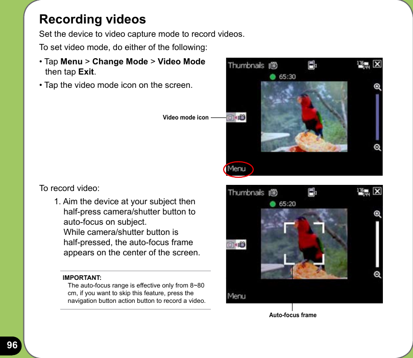 96Recording videosSet the device to video capture mode to record videos. To set video mode, do either of the following:To record video:1. Aim the device at your subject then  half-press camera/shutter button to  auto-focus on subject.  While camera/shutter button is  half-pressed, the auto-focus frame appears on the center of the screen.Video mode icon• Tap Menu &gt; Change Mode &gt; Video Mode     then tap Exit.• Tap the video mode icon on the screen.Auto-focus frameIMPORTANT: The auto-focus range is effective only from 8~80 cm, if you want to skip this feature, press the navigation button action button to record a video. 