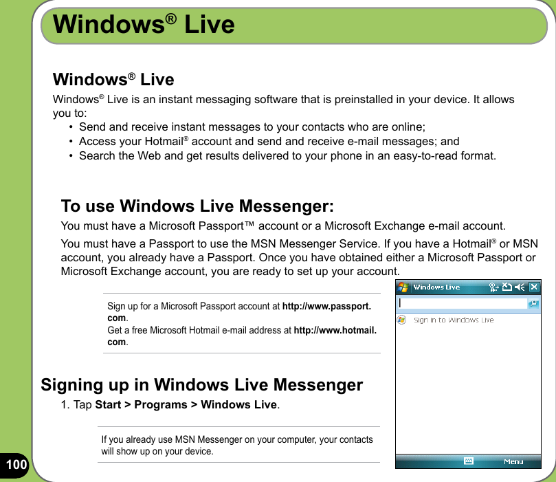 100Windows® LiveWindows® Live Windows® Live is an instant messaging software that is preinstalled in your device. It allows you to:•  Send and receive instant messages to your contacts who are online; •  Access your Hotmail® account and send and receive e-mail messages; and•  Search the Web and get results delivered to your phone in an easy-to-read format.To use Windows Live Messenger:You must have a Microsoft Passport™ account or a Microsoft Exchange e-mail account. You must have a Passport to use the MSN Messenger Service. If you have a Hotmail® or MSN account, you already have a Passport. Once you have obtained either a Microsoft Passport or Microsoft Exchange account, you are ready to set up your account.Signing up in Windows Live Messenger1. Tap Start &gt; Programs &gt; Windows Live. If you already use MSN Messenger on your computer, your contacts will show up on your device. Sign up for a Microsoft Passport account at http://www.passport.com.  Get a free Microsoft Hotmail e-mail address at http://www.hotmail.com.