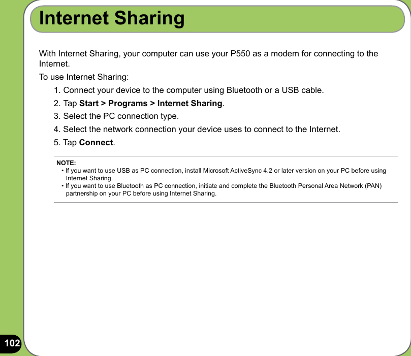 102With Internet Sharing, your computer can use your P550 as a modem for connecting to the Internet. To use Internet Sharing:1. Connect your device to the computer using Bluetooth or a USB cable. 2. Tap Start &gt; Programs &gt; Internet Sharing. 3. Select the PC connection type. 4. Select the network connection your device uses to connect to the Internet.5. Tap Connect.Internet SharingNOTE: • If you want to use USB as PC connection, install Microsoft ActiveSync 4.2 or later version on your PC before using    Internet Sharing.  • If you want to use Bluetooth as PC connection, initiate and complete the Bluetooth Personal Area Network (PAN)    partnership on your PC before using Internet Sharing. 