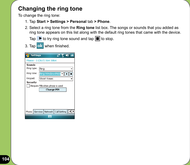 104Changing the ring toneTo change the ring tone:1. Tap Start &gt; Settings &gt; Personal tab &gt; Phone.2. Select a ring tone from the Ring tone list box. The songs or sounds that you added as ring tone appears on this list along with the default ring tones that came with the device.  Tap   to try ring tone sound and tap   to stop.3. Tap   when nished.