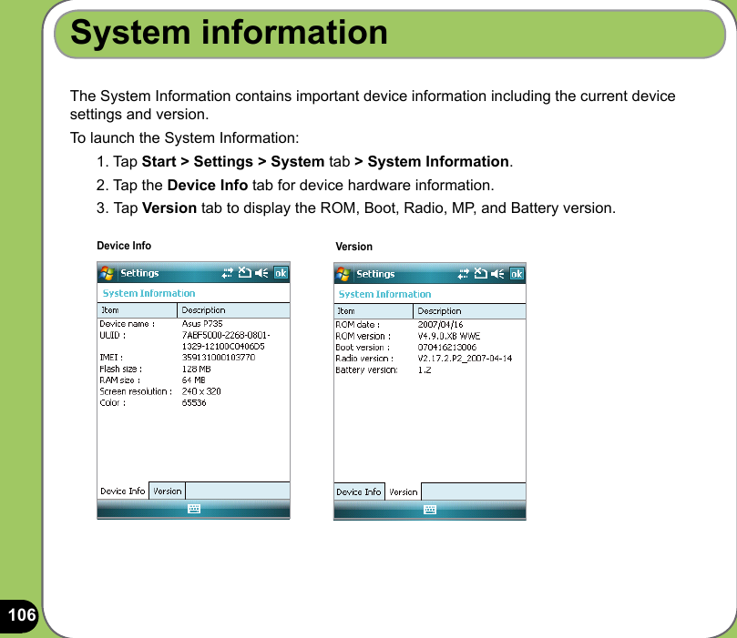 106The System Information contains important device information including the current device settings and version.To launch the System Information:1. Tap Start &gt; Settings &gt; System tab &gt; System Information.2. Tap the Device Info tab for device hardware information.3.  Tap Version tab to display the ROM, Boot, Radio, MP, and Battery version.System informationDevice Info Version