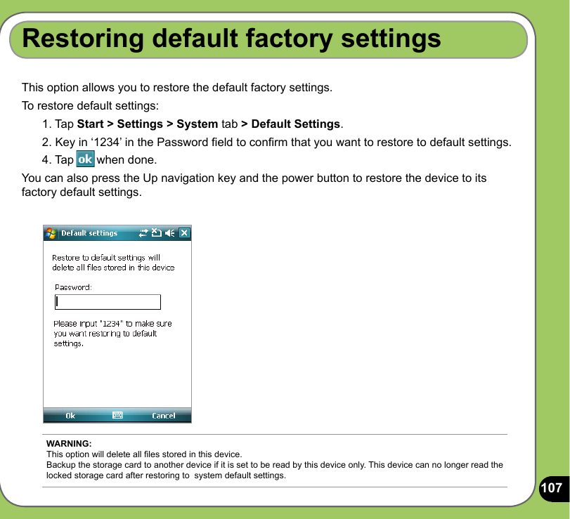 107This option allows you to restore the default factory settings.To restore default settings:1. Tap Start &gt; Settings &gt; System tab &gt; Default Settings.2. Key in ‘1234’ in the Password eld to conrm that you want to restore to default settings.4. Tap       when done.You can also press the Up navigation key and the power button to restore the device to its factory default settings.Restoring default factory settingsWARNING: This option will delete all les stored in this device. Backup the storage card to another device if it is set to be read by this device only. This device can no longer read the locked storage card after restoring to  system default settings.