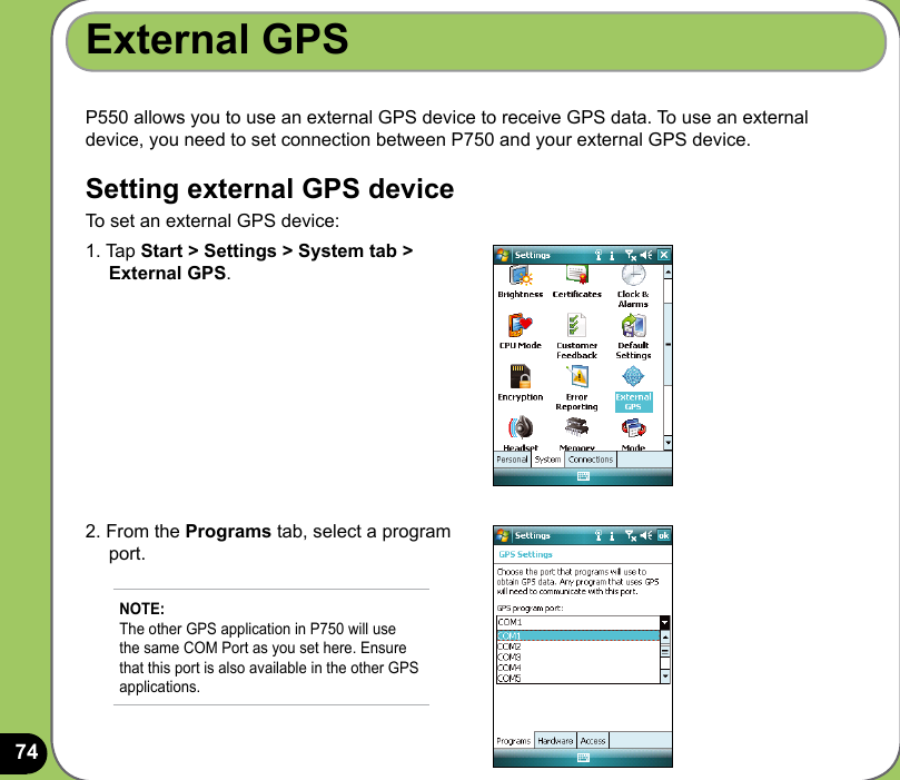 74P550 allows you to use an external GPS device to receive GPS data. To use an external device, you need to set connection between P750 and your external GPS device.Setting external GPS deviceTo set an external GPS device:External GPS1. Tap Start &gt; Settings &gt; System tab &gt;      External GPS.2. From the Programs tab, select a program      port.NOTE: The other GPS application in P750 will use the same COM Port as you set here. Ensure that this port is also available in the other GPS applications. 
