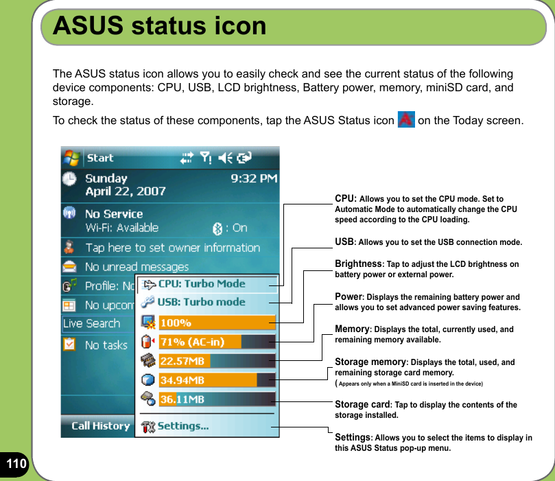 110The ASUS status icon allows you to easily check and see the current status of the following device components: CPU, USB, LCD brightness, Battery power, memory, miniSD card, and storage.To check the status of these components, tap the ASUS Status icon   on the Today screen.ASUS status iconCPU: Allows you to set the CPU mode. Set to Automatic Mode to automatically change the CPU speed according to the CPU loading.USB: Allows you to set the USB connection mode.Brightness: Tap to adjust the LCD brightness on battery power or external power.Power: Displays the remaining battery power and allows you to set advanced power saving features.Memory: Displays the total, currently used, and remaining memory available.Storage memory: Displays the total, used, and remaining storage card memory.( Appears only when a MiniSD card is inserted in the device)Storage card: Tap to display the contents of the storage installed.Settings: Allows you to select the items to display in this ASUS Status pop-up menu.