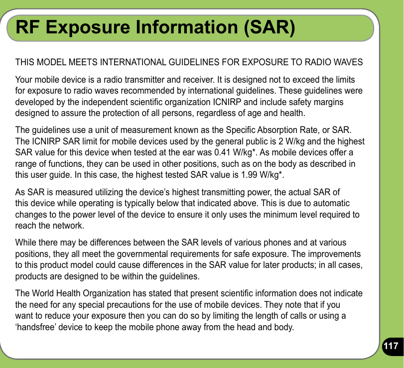 117RF Exposure Information (SAR)THIS MODEL MEETS INTERNATIONAL GUIDELINES FOR EXPOSURE TO RADIO WAVESYour mobile device is a radio transmitter and receiver. It is designed not to exceed the limits for exposure to radio waves recommended by international guidelines. These guidelines were developed by the independent scientic organization ICNIRP and include safety margins designed to assure the protection of all persons, regardless of age and health.The guidelines use a unit of measurement known as the Specic Absorption Rate, or SAR. The ICNIRP SAR limit for mobile devices used by the general public is 2 W/kg and the highest SAR value for this device when tested at the ear was 0.41 W/kg*. As mobile devices offer a range of functions, they can be used in other positions, such as on the body as described in this user guide. In this case, the highest tested SAR value is 1.99 W/kg*.As SAR is measured utilizing the device’s highest transmitting power, the actual SAR of this device while operating is typically below that indicated above. This is due to automatic changes to the power level of the device to ensure it only uses the minimum level required to reach the network. While there may be differences between the SAR levels of various phones and at various positions, they all meet the governmental requirements for safe exposure. The improvements to this product model could cause differences in the SAR value for later products; in all cases, products are designed to be within the guidelines.The World Health Organization has stated that present scientic information does not indicate the need for any special precautions for the use of mobile devices. They note that if you want to reduce your exposure then you can do so by limiting the length of calls or using a ‘handsfree’ device to keep the mobile phone away from the head and body.