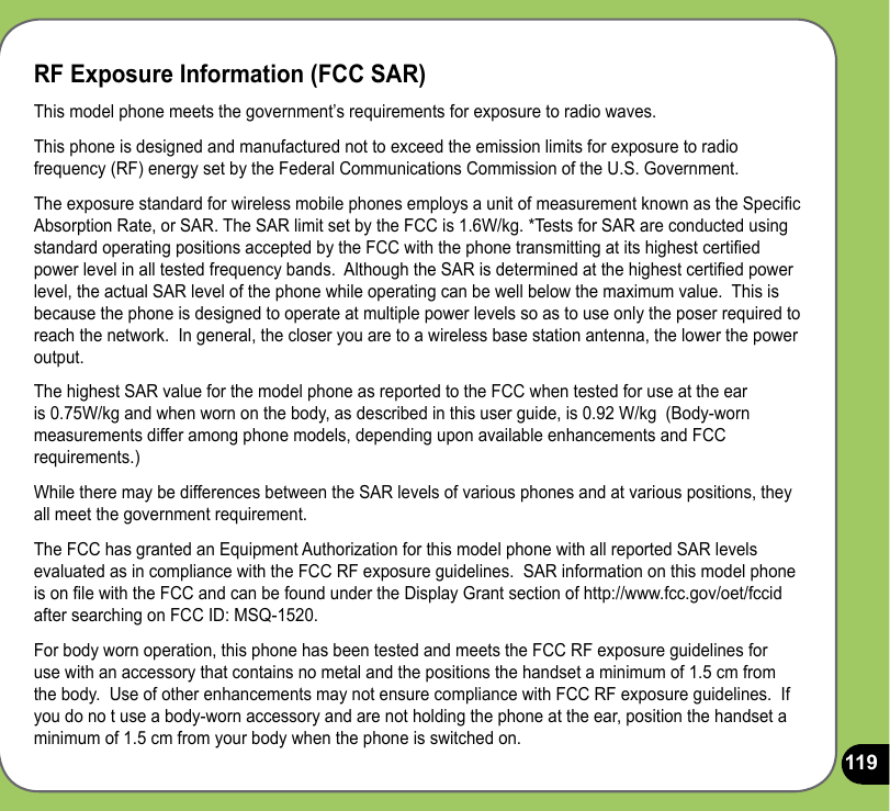 119RF Exposure Information (FCC SAR)This model phone meets the government’s requirements for exposure to radio waves.This phone is designed and manufactured not to exceed the emission limits for exposure to radio frequency (RF) energy set by the Federal Communications Commission of the U.S. Government.  The exposure standard for wireless mobile phones employs a unit of measurement known as the Specic Absorption Rate, or SAR. The SAR limit set by the FCC is 1.6W/kg. *Tests for SAR are conducted using standard operating positions accepted by the FCC with the phone transmitting at its highest certied power level in all tested frequency bands.  Although the SAR is determined at the highest certied power level, the actual SAR level of the phone while operating can be well below the maximum value.  This is because the phone is designed to operate at multiple power levels so as to use only the poser required to reach the network.  In general, the closer you are to a wireless base station antenna, the lower the power output.The highest SAR value for the model phone as reported to the FCC when tested for use at the ear is 0.75W/kg and when worn on the body, as described in this user guide, is 0.92 W/kg  (Body-worn measurements differ among phone models, depending upon available enhancements and FCC requirements.)While there may be differences between the SAR levels of various phones and at various positions, they all meet the government requirement.The FCC has granted an Equipment Authorization for this model phone with all reported SAR levels evaluated as in compliance with the FCC RF exposure guidelines.  SAR information on this model phone is on le with the FCC and can be found under the Display Grant section of http://www.fcc.gov/oet/fccid after searching on FCC ID: MSQ-1520.For body worn operation, this phone has been tested and meets the FCC RF exposure guidelines for use with an accessory that contains no metal and the positions the handset a minimum of 1.5 cm from the body.  Use of other enhancements may not ensure compliance with FCC RF exposure guidelines.  If you do no t use a body-worn accessory and are not holding the phone at the ear, position the handset a minimum of 1.5 cm from your body when the phone is switched on.