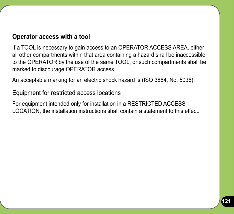 121Operator access with a toolIf a TOOL is necessary to gain access to an OPERATOR ACCESS AREA, either all other compartments within that area containing a hazard shall be inaccessible to the OPERATOR by the use of the same TOOL, or such compartments shall be marked to discourage OPERATOR access.An acceptable marking for an electric shock hazard is (ISO 3864, No. 5036).Equipment for restricted access locationsFor equipment intended only for installation in a RESTRICTED ACCESS LOCATION, the installation instructions shall contain a statement to this effect.