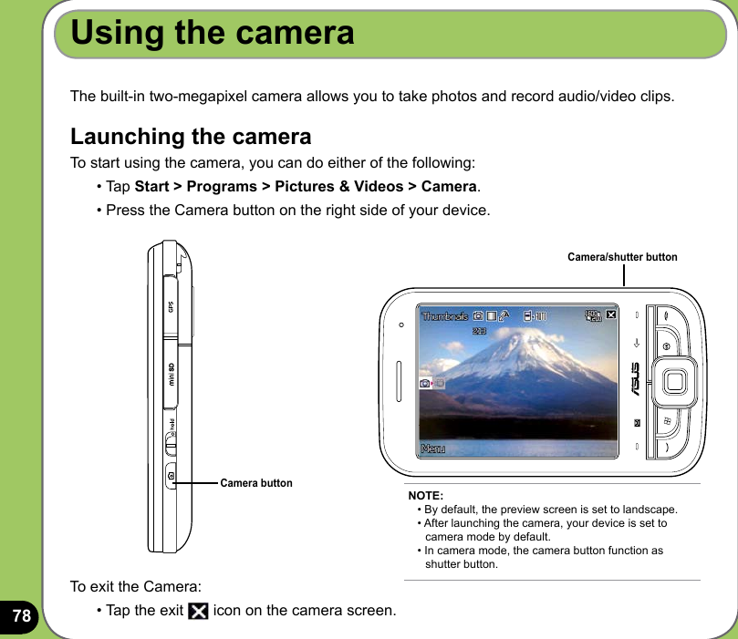78The built-in two-megapixel camera allows you to take photos and record audio/video clips. Launching the cameraTo start using the camera, you can do either of the following:• Tap Start &gt; Programs &gt; Pictures &amp; Videos &gt; Camera.• Press the Camera button on the right side of your device.Using the cameraCamera buttonTo exit the Camera:• Tap the exit   icon on the camera screen.NOTE: • By default, the preview screen is set to landscape. • After launching the camera, your device is set to    camera mode by default. • In camera mode, the camera button function as    shutter button.Camera/shutter button