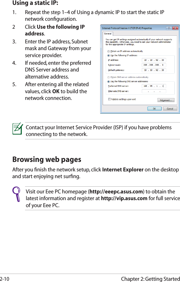 Chapter 2: Getting Started2-10Browsing web pagesAfter you ﬁnish the network setup, click Internet Explorer on the desktop and start enjoying net surﬁng.Visit our Eee PC homepage (http://eeepc.asus.com) to obtain the latest information and register at http://vip.asus.com for full service of your Eee PC.Contact your Internet Service Provider (ISP) if you have problems connecting to the network.Using a static IP:1.  Repeat the step 1–4 of Using a dynamic IP to start the static IP network conﬁguration.2  Click Use the following IP address.3.  Enter the IP address, Subnet mask and Gateway from your service provider.4.  If needed, enter the preferred DNS Server address and alternative address.5.  After entering all the related values, click OK to build the network connection.