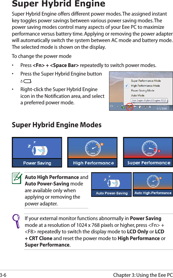 Chapter 3: Using the Eee PC3-6Super Hybrid EngineSuper Hybrid Engine offers different power modes. The assigned instant key toggles power savings between various power saving modes. The power saving modes control many aspects of your Eee PC to maximize performance versus battery time. Applying or removing the power adapter will automatically switch the system between AC mode and battery mode. The selected mode is shown on the display. To change the power mode•  Press &lt;Fn&gt; + &lt;Space Bar&gt; repeatedly to switch power modes.•  Press the Super Hybrid Engine button .•  Right-click the Super Hybrid Engine icon in the Notiﬁcation area, and select a preferred power mode.Super Hybrid Engine ModesAuto High Performance and Auto Power-Saving mode are available only when applying or removing the power adapter.If your external monitor functions abnormally in Power Saving mode at a resolution of 1024 x 768 pixels or higher, press &lt;Fn&gt; + &lt;F8&gt; repeatedly to switch the display mode to LCD Only or LCD + CRT Clone and reset the power mode to High Performance or Super Performance.