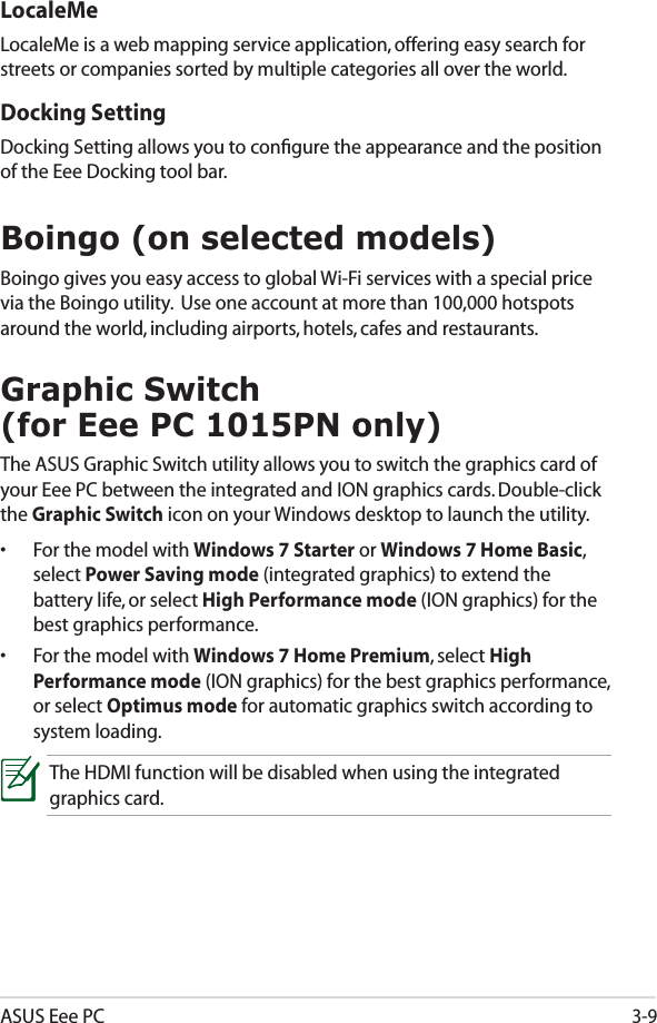 ASUS Eee PC3-9Boingo (on selected models)Boingo gives you easy access to global Wi-Fi services with a special price via the Boingo utility.  Use one account at more than 100,000 hotspots around the world, including airports, hotels, cafes and restaurants.LocaleMeLocaleMe is a web mapping service application, offering easy search for streets or companies sorted by multiple categories all over the world.  Docking SettingDocking Setting allows you to conﬁgure the appearance and the position of the Eee Docking tool bar.Graphic Switch  (for Eee PC 1015PN only)The ASUS Graphic Switch utility allows you to switch the graphics card of your Eee PC between the integrated and ION graphics cards. Double-click the Graphic Switch icon on your Windows desktop to launch the utility.•  For the model with Windows 7 Starter or Windows 7 Home Basic, select Power Saving mode (integrated graphics) to extend the battery life, or select High Performance mode (ION graphics) for the best graphics performance.•  For the model with Windows 7 Home Premium, select High Performance mode (ION graphics) for the best graphics performance, or select Optimus mode for automatic graphics switch according to system loading.The HDMI function will be disabled when using the integrated graphics card.