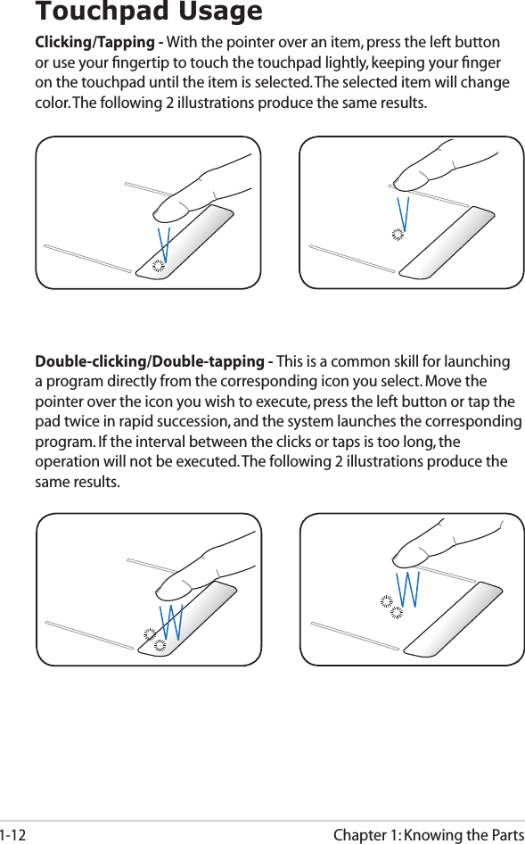 Chapter 1: Knowing the Parts1-12Touchpad UsageClicking/Tapping - With the pointer over an item, press the left button or use your ﬁngertip to touch the touchpad lightly, keeping your ﬁnger on the touchpad until the item is selected. The selected item will change color. The following 2 illustrations produce the same results.Double-clicking/Double-tapping - This is a common skill for launching a program directly from the corresponding icon you select. Move the pointer over the icon you wish to execute, press the left button or tap the pad twice in rapid succession, and the system launches the corresponding program. If the interval between the clicks or taps is too long, the operation will not be executed. The following 2 illustrations produce the same results.