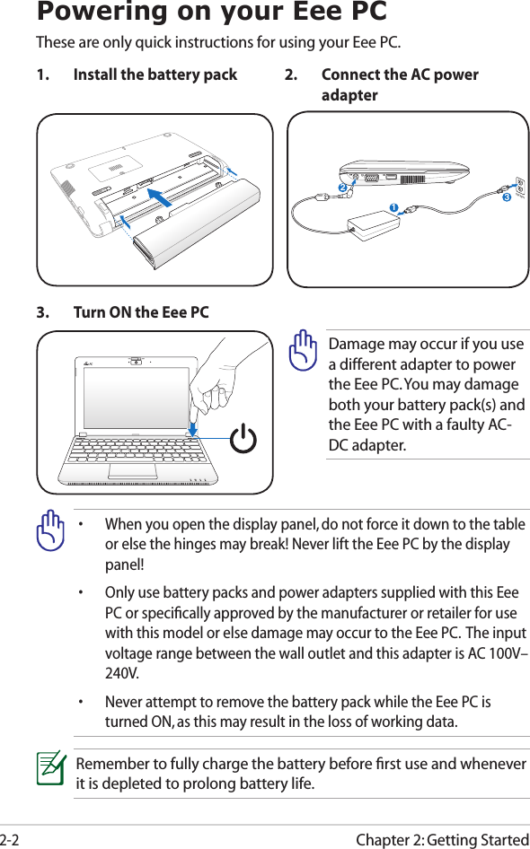 Chapter 2: Getting Started2-2Powering on your Eee PCThese are only quick instructions for using your Eee PC. 1.  Install the battery pack 2.  Connect the AC power adapter•  When you open the display panel, do not force it down to the table or else the hinges may break! Never lift the Eee PC by the display panel!•  Only use battery packs and power adapters supplied with this Eee PC or speciﬁcally approved by the manufacturer or retailer for use with this model or else damage may occur to the Eee PC.  The input voltage range between the wall outlet and this adapter is AC 100V–240V.•  Never attempt to remove the battery pack while the Eee PC is turned ON, as this may result in the loss of working data.Remember to fully charge the battery before ﬁrst use and whenever it is depleted to prolong battery life.3.  Turn ON the Eee PCDamage may occur if you use a different adapter to power the Eee PC. You may damage both your battery pack(s) and the Eee PC with a faulty AC-DC adapter.123110V-220V