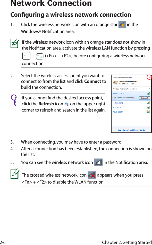 Chapter 2: Getting Started2-6Network ConnectionConﬁguring a wireless network connection1.  Click the wireless network icon with an orange star   in the Windows® Notiﬁcation area.3.  When connecting, you may have to enter a password.4.  After a connection has been established, the connection is shown on the list.5.  You can see the wireless network icon   in the Notiﬁcation area.2.  Select the wireless access point you want to connect to from the list and click Connect to build the connection.If you cannot ﬁnd the desired access point, click the Refresh icon   on the upper right corner to refresh and search in the list again.If the wireless network icon with an orange star does not show in the Notiﬁcation area, activate the wireless LAN function by pressing  +   (&lt;Fn&gt; + &lt;F2&gt;) before conﬁguring a wireless network connection.The crossed wireless network icon   appears when you press &lt;Fn&gt; + &lt;F2&gt; to disable the WLAN function.
