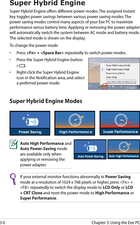 Chapter 3: Using the Eee PC3-6Super Hybrid EngineSuper Hybrid Engine offers different power modes. The assigned instant key toggles power savings between various power saving modes. The power saving modes control many aspects of your Eee PC to maximize performance versus battery time. Applying or removing the power adapter will automatically switch the system between AC mode and battery mode. The selected mode is shown on the display. To change the power mode•  Press &lt;Fn&gt; + &lt;Space Bar&gt; repeatedly to switch power modes.•  Press the Super Hybrid Engine button .•  Right-click the Super Hybrid Engine icon in the Notiﬁcation area, and select a preferred power mode.Super Hybrid Engine ModesAuto High Performance and Auto Power-Saving mode are available only when applying or removing the power adapter.If your external monitor functions abnormally in Power Saving mode at a resolution of 1024 x 768 pixels or higher, press &lt;Fn&gt; + &lt;F8&gt; repeatedly to switch the display mode to LCD Only or LCD + CRT Clone and reset the power mode to High Performance or Super Performance.