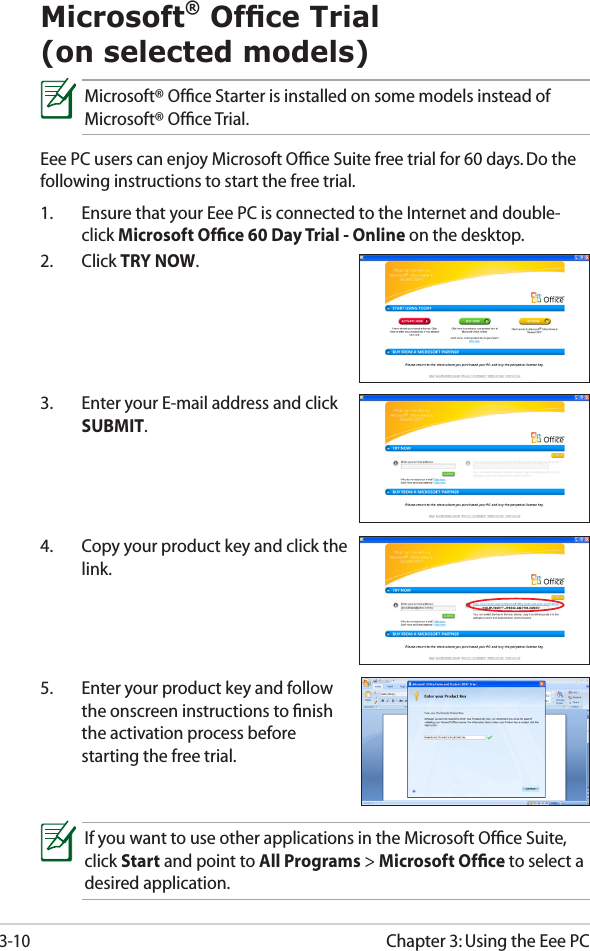 Chapter 3: Using the Eee PC3-10Microsoft® Ofce Trial  (on selected models)Microsoft® Ofﬁce Starter is installed on some models instead of Microsoft® Ofﬁce Trial.Eee PC users can enjoy Microsoft Ofﬁce Suite free trial for 60 days. Do the following instructions to start the free trial.1.  Ensure that your Eee PC is connected to the Internet and double-click Microsoft Ofﬁce 60 Day Trial - Online on the desktop.2.  Click TRY NOW.3.  Enter your E-mail address and click SUBMIT.4.  Copy your product key and click the link.5.  Enter your product key and follow the onscreen instructions to ﬁnish the activation process before starting the free trial.If you want to use other applications in the Microsoft Ofﬁce Suite, click Start and point to All Programs &gt; Microsoft Ofﬁce to select a desired application.