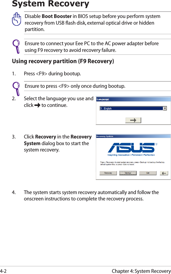 Chapter 4: System Recovery4-2System RecoveryDisable Boot Booster in BIOS setup before you perform system recovery from USB ﬂash disk, external optical drive or hidden partition.Ensure to connect your Eee PC to the AC power adapter before using F9 recovery to avoid recovery failure.Using recovery partition (F9 Recovery)1.  Press &lt;F9&gt; during bootup.Ensure to press &lt;F9&gt; only once during bootup.2.  Select the language you use and click   to continue.3.  Click Recovery in the Recovery System dialog box to start the system recovery.4.  The system starts system recovery automatically and follow the onscreen instructions to complete the recovery process. 