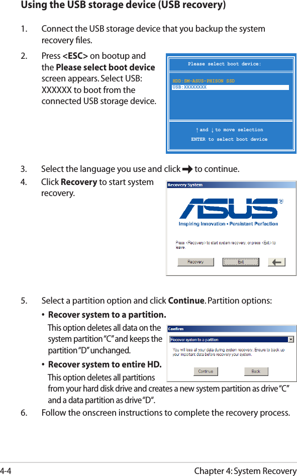 Chapter 4: System Recovery4-4Using the USB storage device (USB recovery)1.  Connect the USB storage device that you backup the system recovery ﬁles.2.  Press &lt;ESC&gt; on bootup and the Please select boot device screen appears. Select USB:XXXXXX to boot from the connected USB storage device.Please select boot device:↑ and ↓ to move selectionENTER to select boot deviceHDD:SM-ASUS-PHISON SSD USB:XXXXXXXX5.  Select a partition option and click Continue. Partition options:  •  Recover system to a partition.      This option deletes all data on the      system partition “C” and keeps the      partition “D” unchanged.  •  Recover system to entire HD.      This option deletes all partitions      from your hard disk drive and creates a new system partition as drive “C”      and a data partition as drive “D“.  6.  Follow the onscreen instructions to complete the recovery process. 3.  Select the language you use and click   to continue.4.  Click Recovery to start system recovery.