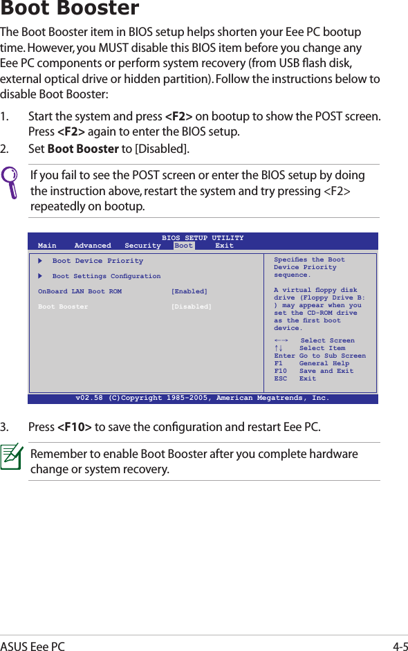 ASUS Eee PC4-5Boot BoosterThe Boot Booster item in BIOS setup helps shorten your Eee PC bootup time. However, you MUST disable this BIOS item before you change any Eee PC components or perform system recovery (from USB ﬂash disk, external optical drive or hidden partition). Follow the instructions below to disable Boot Booster:1.  Start the system and press &lt;F2&gt; on bootup to show the POST screen. Press &lt;F2&gt; again to enter the BIOS setup.2.  Set Boot Booster to [Disabled]. v02.58 (C)Copyright 1985-2005, American Megatrends, Inc.BIOS SETUP UTILITYMain    Advanced   Security   Boot     Exit    Boot Device Priority  BootSettingsCongurationOnBoard LAN Boot ROM    [Enabled]Boot Booster    [Disabled]←→   Select Screen ↑↓    Select Item Enter Go to Sub Screen F1    General Help F10   Save and Exit ESC   ExitSpeciestheBootDevice Priority sequence.Avirtualoppydiskdrive (Floppy Drive B: ) may appear when you set the CD-ROM drive astherstbootdevice.3.  Press &lt;F10&gt; to save the conﬁguration and restart Eee PC.If you fail to see the POST screen or enter the BIOS setup by doing the instruction above, restart the system and try pressing &lt;F2&gt; repeatedly on bootup.Remember to enable Boot Booster after you complete hardware change or system recovery.