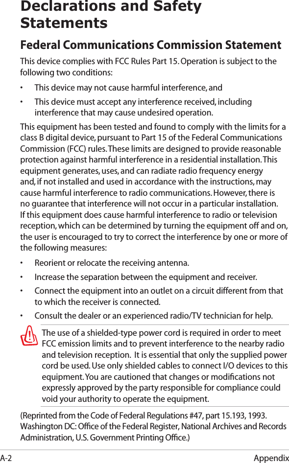 AppendixA-2Declarations and Safety StatementsFederal Communications Commission StatementThis device complies with FCC Rules Part 15. Operation is subject to the following two conditions:•  This device may not cause harmful interference, and•  This device must accept any interference received, including interference that may cause undesired operation.This equipment has been tested and found to comply with the limits for a class B digital device, pursuant to Part 15 of the Federal Communications Commission (FCC) rules. These limits are designed to provide reasonable protection against harmful interference in a residential installation. This equipment generates, uses, and can radiate radio frequency energy and, if not installed and used in accordance with the instructions, may cause harmful interference to radio communications. However, there is no guarantee that interference will not occur in a particular installation. If this equipment does cause harmful interference to radio or television reception, which can be determined by turning the equipment off and on, the user is encouraged to try to correct the interference by one or more of the following measures:•  Reorient or relocate the receiving antenna.•  Increase the separation between the equipment and receiver.•  Connect the equipment into an outlet on a circuit different from that to which the receiver is connected. •  Consult the dealer or an experienced radio/TV technician for help.The use of a shielded-type power cord is required in order to meet FCC emission limits and to prevent interference to the nearby radio and television reception.  It is essential that only the supplied power cord be used. Use only shielded cables to connect I/O devices to this equipment. You are cautioned that changes or modiﬁcations not expressly approved by the party responsible for compliance could void your authority to operate the equipment.(Reprinted from the Code of Federal Regulations #47, part 15.193, 1993. Washington DC: Ofﬁce of the Federal Register, National Archives and Records Administration, U.S. Government Printing Ofﬁce.)