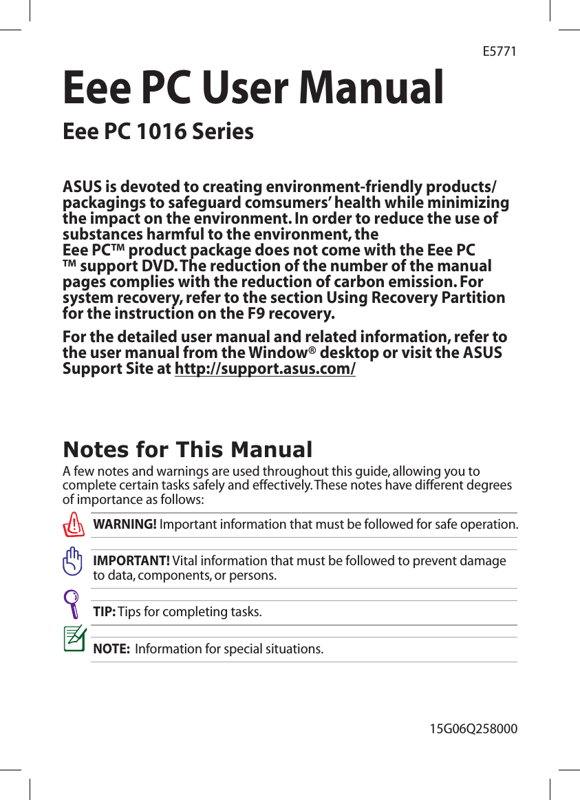 Eee PC User ManualEee PC 1016 Series15G06Q258000E5771Notes for This ManualA few notes and warnings are used throughout this guide, allowing you to complete certain tasks safely and effectively. These notes have different degrees of importance as follows:WARNING! Important information that must be followed for safe operation.IMPORTANT! Vital information that must be followed to prevent damage to data, components, or persons.TIP: Tips for completing tasks.NOTE:  Information for special situations.ASUS is devoted to creating environment-friendly products/packagings to safeguard comsumers’ health while minimizing the impact on the environment. In order to reduce the use of substances harmful to the environment, the  Eee PC™ product package does not come with the Eee PC™ support DVD. The reduction of the number of the manual pages complies with the reduction of carbon emission. For system recovery, refer to the section Using Recovery Partition for the instruction on the F9 recovery.For the detailed user manual and related information, refer to the user manual from the Window® desktop or visit the ASUS Support Site at http://support.asus.com/ 