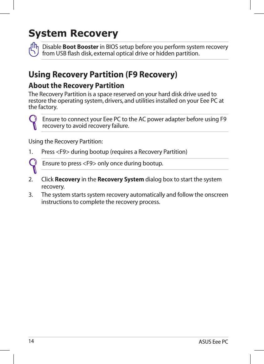 ASUS Eee PC14System RecoveryUsing Recovery Partition (F9 Recovery)About the Recovery PartitionThe Recovery Partition is a space reserved on your hard disk drive used to restore the operating system, drivers, and utilities installed on your Eee PC at the factory.Ensure to connect your Eee PC to the AC power adapter before using F9 recovery to avoid recovery failure.Using the Recovery Partition:1.  Press &lt;F9&gt; during bootup (requires a Recovery Partition)Ensure to press &lt;F9&gt; only once during bootup.2.  Click Recovery in the Recovery System dialog box to start the system recovery.3.  The system starts system recovery automatically and follow the onscreen instructions to complete the recovery process. Disable Boot Booster in BIOS setup before you perform system recovery from USB ﬂash disk, external optical drive or hidden partition. 