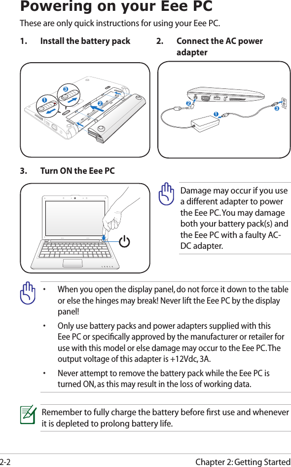 Chapter 2: Getting Started2-2Powering on your Eee PCThese are only quick instructions for using your Eee PC. 1.  Install the battery pack 2.  Connect the AC power adapter•  When you open the display panel, do not force it down to the table or else the hinges may break! Never lift the Eee PC by the display panel!•  Only use battery packs and power adapters supplied with this Eee PC or speciﬁcally approved by the manufacturer or retailer for use with this model or else damage may occur to the Eee PC. The output voltage of this adapter is +12Vdc, 3A.•  Never attempt to remove the battery pack while the Eee PC is turned ON, as this may result in the loss of working data.Remember to fully charge the battery before ﬁrst use and whenever it is depleted to prolong battery life.3.  Turn ON the Eee PCDamage may occur if you use a different adapter to power the Eee PC. You may damage both your battery pack(s) and the Eee PC with a faulty AC-DC adapter.123110V-220V231