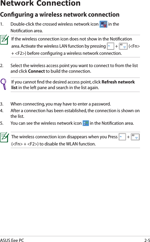 ASUS Eee PC2-5Network ConnectionConﬁguring a wireless network connection1.  Double-click the crossed wireless network icon   in the Notiﬁcation area.3.  When connecting, you may have to enter a password.4.  After a connection has been established, the connection is shown on the list.5.  You can see the wireless network icon   in the Notiﬁcation area.2.  Select the wireless access point you want to connect to from the list and click Connect to build the connection.If you cannot ﬁnd the desired access point, click Refresh network list in the left pane and search in the list again.If the wireless connection icon does not show in the Notiﬁcation area. Activate the wireless LAN function by pressing   +   (&lt;Fn&gt; + &lt;F2&gt;) before conﬁguring a wireless network connection.The wireless connection icon disappears when you Press   +   (&lt;Fn&gt; + &lt;F2&gt;) to disable the WLAN function.