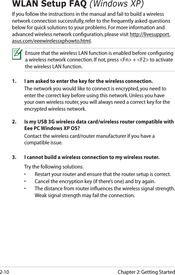 Chapter 2: Getting Started2-10WLAN Setup FAQ (Windows XP)If you follow the instructions in the manual and fail to build a wireless network connection successfully, refer to the frequently asked questions below for quick solutions to your problems. For more information and advanced wireless network conﬁguration, please visit http://livesupport.asus.com/eeewirelessxphowto.html.Ensure that the wireless LAN function is enabled before conﬁguring a wireless network connection. If not, press &lt;Fn&gt; + &lt;F2&gt; to activate the wireless LAN function.1.  I am asked to enter the key for the wireless connection.  The network you would like to connect is encrypted, you need to enter the correct key before using this network. Unless you have your own wireless router, you will always need a correct key for the encrypted wireless network.2.  Is my USB 3G wireless data card/wireless router compatible with Eee PC Windows XP OS?  Contact the wireless card/router manufacturer if you have a compatible issue.3.  I cannot build a wireless connection to my wireless router.  Try the following solutions. •  Restart your router and ensure that the router setup is correct.•  Cancel the encryption key (if there’s one) and try again.•  The distance from router inﬂuences the wireless signal strength. Weak signal strength may fail the connection.
