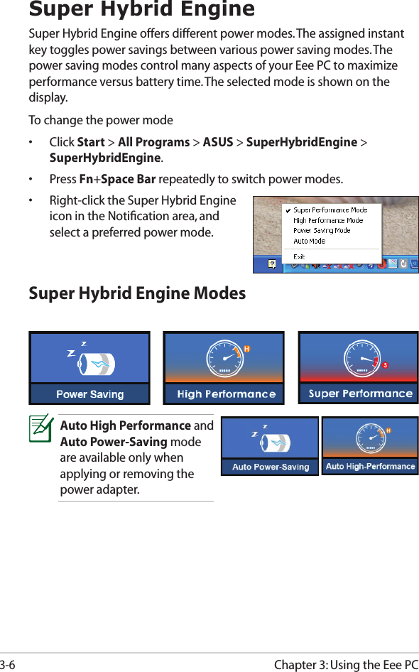 Chapter 3: Using the Eee PC3-6Super Hybrid EngineSuper Hybrid Engine offers different power modes. The assigned instant key toggles power savings between various power saving modes. The power saving modes control many aspects of your Eee PC to maximize performance versus battery time. The selected mode is shown on the display. To change the power mode•  Click Start &gt; All Programs &gt; ASUS &gt; SuperHybridEngine &gt; SuperHybridEngine.•  Press Fn+Space Bar repeatedly to switch power modes.•  Right-click the Super Hybrid Engine icon in the Notiﬁcation area, and select a preferred power mode.Super Hybrid Engine ModesAuto High Performance and Auto Power-Saving mode are available only when applying or removing the power adapter.