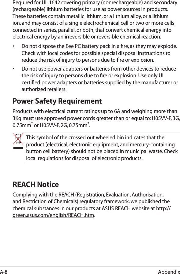 AppendixA-8Required for UL 1642 covering primary (nonrechargeable) and secondary (rechargeable) lithium batteries for use as power sources in products. These batteries contain metallic lithium, or a lithium alloy, or a lithium ion, and may consist of a single electrochemical cell or two or more cells connected in series, parallel, or both, that convert chemical energy into electrical energy by an irreversible or reversible chemical reaction. •  Do not dispose the Eee PC battery pack in a ﬁre, as they may explode. Check with local codes for possible special disposal instructions to reduce the risk of injury to persons due to ﬁre or explosion.•  Do not use power adapters or batteries from other devices to reduce the risk of injury to persons due to ﬁre or explosion. Use only UL certiﬁed power adapters or batteries supplied by the manufacturer or authorized retailers.Power Safety RequirementProducts with electrical current ratings up to 6A and weighing more than 3Kg must use approved power cords greater than or equal to: H05VV-F, 3G, 0.75mm2 or H05VV-F, 2G, 0.75mm2.This symbol of the crossed out wheeled bin indicates that the product (electrical, electronic equipment, and mercury-containing button cell battery) should not be placed in municipal waste. Check local regulations for disposal of electronic products.REACH NoticeComplying with the REACH (Registration, Evaluation, Authorisation, and Restriction of Chemicals) regulatory framework, we published the chemical substances in our products at ASUS REACH website at http://green.asus.com/english/REACH.htm.