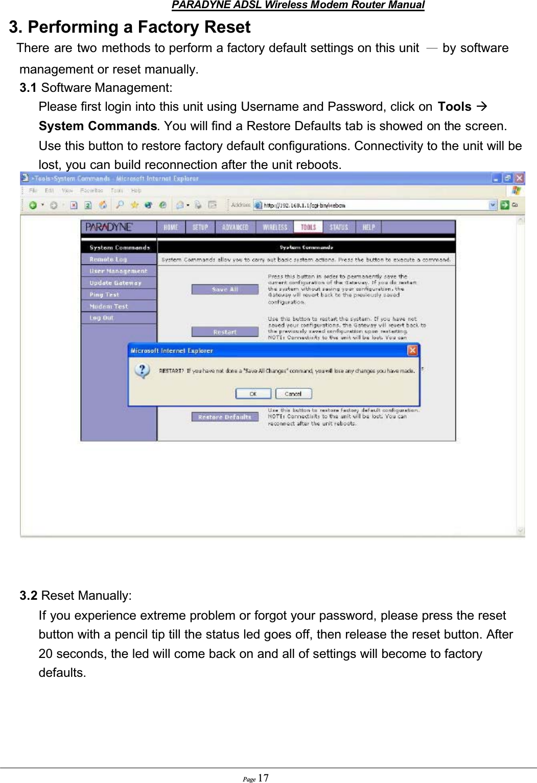 PARADYNE ADSL Wireless Modem Router ManualPage 173. Performing a Factory Reset  There are two methods to perform a factory default settings on this unit  Ϋ by software management or reset manually. 3.1 Software Management:          Please first login into this unit using Username and Password, click on  Tools ÆSystem Commands. You will find a Restore Defaults tab is showed on the screen. Use this button to restore factory default configurations. Connectivity to the unit will be lost, you can build reconnection after the unit reboots.3.2 Reset Manually:          If you experience extreme problem or forgot your password, please press the reset button with a pencil tip till the status led goes off, then release the reset button. After 20 seconds, the led will come back on and all of settings will become to factory defaults.