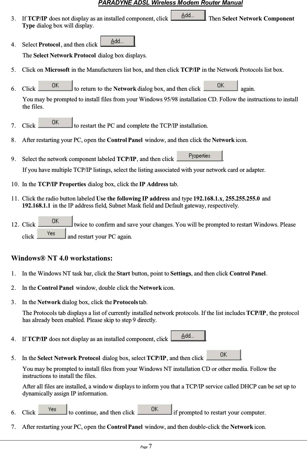 PARADYNE ADSL Wireless Modem Router ManualPage 73. If TCP/IP does not display as an installed component, click  .ThenSelect Network Component Type dialog box will display.4. Select Protocol , and then click  .The Select Network Protocol  dialog box displays.5. Click on Microsoft in the Manufacturers list box, and then click TCP/IP in the Network Protocols list box.6. Click  to return to the Network dialog box, and then click   again.You may be prompted to install files from your Windows 95/98 installation CD. Follow the instructions to install the files.7. Click  to restart the PC and complete the TCP/IP installation.8. After restarting your PC, open the Control Panel  window, and then click the Network icon.9. Select the network component labeled TCP/IP, and then click  .If you have multiple TCP/IP listings, select the listing associated with your network card or adapter.10. In the TCP/IP Properties dialog box, click the IP Address tab.11. Click the radio button labeled Use the following IP address and type 192.168.1.x,255.255.255.0 and192.168.1.1 in the IP address field, Subnet Mask field and Default gateway, respectively.12. Click  twice to confirm and save your changes. You will be prompted to restart Windows. Please click  and restart your PC again.Windows® NT 4.0 workstations:1. In the Windows NT task bar, click the Start button, point to Settings, and then click Control Panel.2. In the Control Panel  window, double click the Network icon.3. In the Network dialog box, click the Protocols tab.The Protocols tab displays a list of currently installed network protocols. If the list includes TCP/IP, the protocol has already been enabled. Please skip to step 9 directly.4. If TCP/IP does not display as an installed component, click .5. In the Select Network Protocol  dialog box, select TCP/IP, and then click  .You may be prompted to install files from your Windows NT installation CD or other media. Follow the instructions to install the files.After all files are installed, a windo w displays to inform you that a TCP/IP service called DHCP can be set up to dynamically assign IP information.6. Click  to continue, and then click   if prompted to restart your computer.7. After restarting your PC, open the Control Panel  window, and then double-click the Network icon.