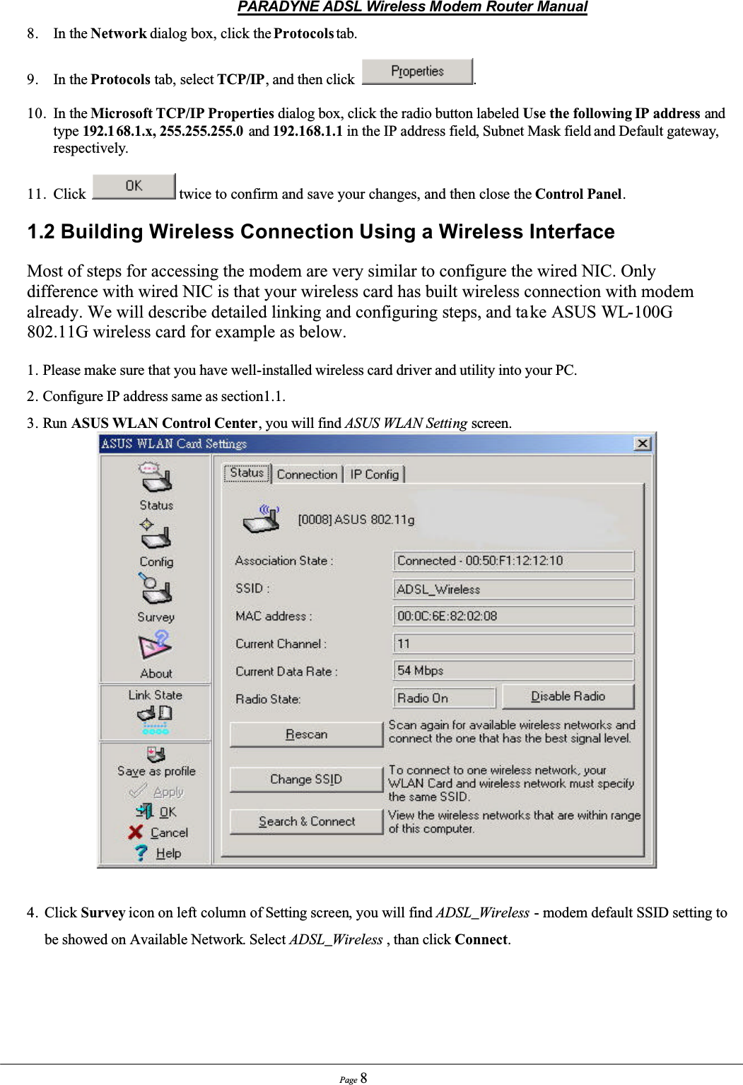 PARADYNE ADSL Wireless Modem Router ManualPage 88. In the Network dialog box, click the Protocols tab.9. In the Protocols tab, select TCP/IP, and then click  .10. In the Microsoft TCP/IP Properties dialog box, click the radio button labeled Use the following IP address and type 192.1 68.1.x, 255.255.255.0 and 192.168.1.1 in the IP address field, Subnet Mask field and Default gateway,respectively.11. Click  twice to confirm and save your changes, and then close the Control Panel.1.2 Building Wireless Connection Using a Wireless InterfaceMost of steps for accessing the modem are very similar to configure the wired NIC. Only difference with wired NIC is that your wireless card has built wireless connection with modem already. We will describe detailed linking and configuring steps, and take ASUS WL-100G802.11G wireless card for example as below. 1. Please make sure that you have well-installed wireless card driver and utility into your PC.2. Configure IP address same as section1.1.3. Run ASUS WLAN Control Center, you will find ASUS WLAN Setting screen.4. Click Survey icon on left column of Setting screen, you will find ADSL_Wireless - modem default SSID setting tobe showed on Available Network. Select ADSL_Wireless , than click Connect.