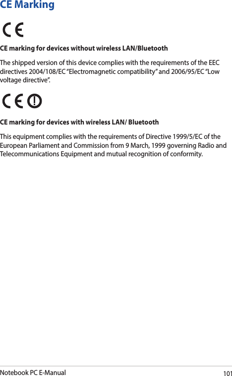 Notebook PC E-Manual101CE MarkingCE marking for devices without wireless LAN/BluetoothThe shipped version of this device complies with the requirements of the EEC directives 2004/108/EC “Electromagnetic compatibility” and 2006/95/EC “Low voltage directive”.CE marking for devices with wireless LAN/ BluetoothThis equipment complies with the requirements of Directive 1999/5/EC of the European Parliament and Commission from 9 March, 1999 governing Radio and Telecommunications Equipment and mutual recognition of conformity.