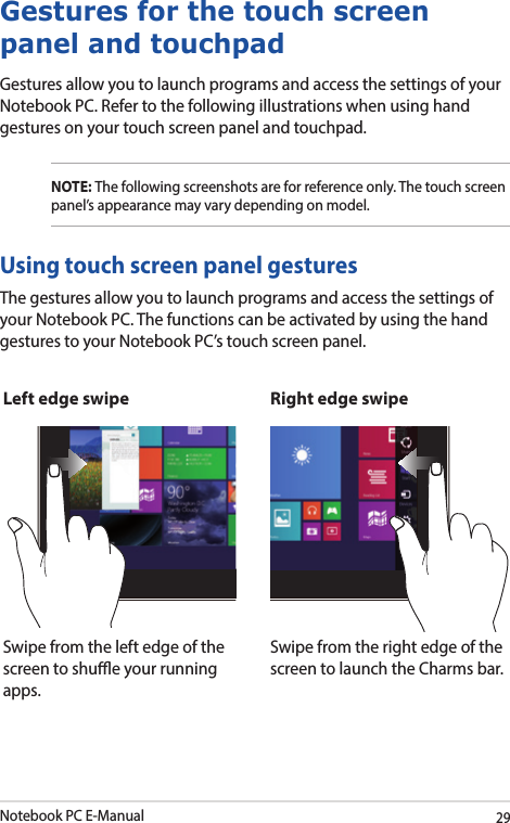 Notebook PC E-Manual29Gestures for the touch screen panel and touchpadGestures allow you to launch programs and access the settings of your Notebook PC. Refer to the following illustrations when using hand gestures on your touch screen panel and touchpad.NOTE: The following screenshots are for reference only. The touch screen panel’s appearance may vary depending on model.The gestures allow you to launch programs and access the settings of your Notebook PC. The functions can be activated by using the hand gestures to your Notebook PC’s touch screen panel.Left edge swipe Right edge swipeSwipe from the left edge of the screen to shue your running apps.Swipe from the right edge of the screen to launch the Charms bar.Using touch screen panel gestures