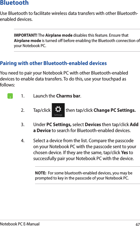 Notebook PC E-Manual67Bluetooth Use Bluetooth to facilitate wireless data transfers with other Bluetooth-enabled devices.IMPORTANT! The Airplane mode disables this feature. Ensure that Airplane mode is turned o before enabling the Bluetooth connection of your Notebook PC.Pairing with other Bluetooth-enabled devicesYou need to pair your Notebook PC with other Bluetooth-enabled devices to enable data transfers. To do this, use your touchpad as follows:1.  Launch the Charms bar.2. Tap/click   then tap/click Change PC Settings.3. Under PC Settings, select Devices then tap/click Add a Device to search for Bluetooth-enabled devices.4.  Select a device from the list. Compare the passcode on your Notebook PC with the passcode sent to your chosen device. If they are the same, tap/click Yes to successfully pair your Notebook PC with the device.NOTE:  For some bluetooth-enabled devices, you may be prompted to key in the passcode of your Notebook PC.