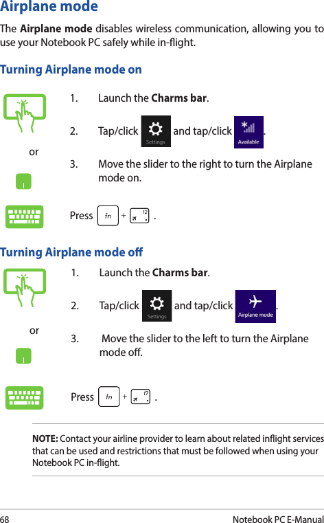 68Notebook PC E-Manualor1.  Launch the Charms bar.2. Tap/click   and tap/click  .3.  Move the slider to the right to turn the Airplane mode on.Press .Airplane modeThe Airplane mode disables wireless communication, allowing you to use your Notebook PC safely while in-ight.Turning Airplane mode onTurning Airplane mode oor1.  Launch the Charms bar.2. Tap/click   and tap/click  .3.   Move the slider to the left to turn the Airplane mode o.Press .NOTE: Contact your airline provider to learn about related inight services that can be used and restrictions that must be followed when using your Notebook PC in-ight.