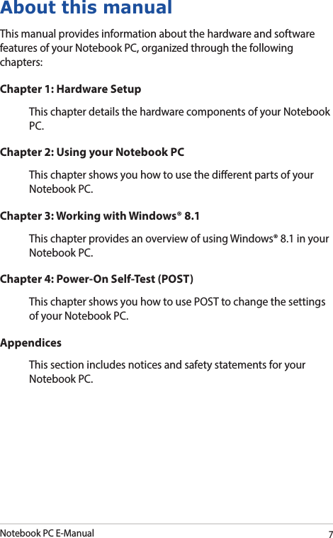 Notebook PC E-Manual7About this manualThis manual provides information about the hardware and software features of your Notebook PC, organized through the following chapters:Chapter 1: Hardware SetupThis chapter details the hardware components of your Notebook PC.Chapter 2: Using your Notebook PCThis chapter shows you how to use the dierent parts of your Notebook PC.Chapter 3: Working with Windows® 8.1This chapter provides an overview of using Windows® 8.1 in your Notebook PC.Chapter 4: Power-On Self-Test (POST)This chapter shows you how to use POST to change the settings of your Notebook PC.AppendicesThis section includes notices and safety statements for your Notebook PC.