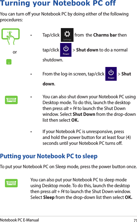Notebook PC E-Manual71Turning your Notebook PC offYou can turn o your Notebook PC by doing either of the following procedures:Putting your Notebook PC to sleepTo put your Notebook PC on Sleep mode, press the power button once. You can also put your Notebook PC to sleep mode using Desktop mode. To do this, launch the desktop then press alt + f4 to launch the Shut Down window. Select Sleep from the drop-down list then select OK.or• Tap/click  from  the Charms bar then tap/click   &gt; Shut down to do a normal shutdown.• Fromthelog-inscreen,tap/click  &gt; Shut down.• YoucanalsoshutdownyourNotebookPCusingDesktop mode. To do this, launch the desktop then press alt + f4 to launch the Shut Down window. Select Shut Down from the drop-down list then select OK.• IfyourNotebookPCisunresponsive,pressand hold the power button for at least four (4) seconds until your Notebook PC turns o.