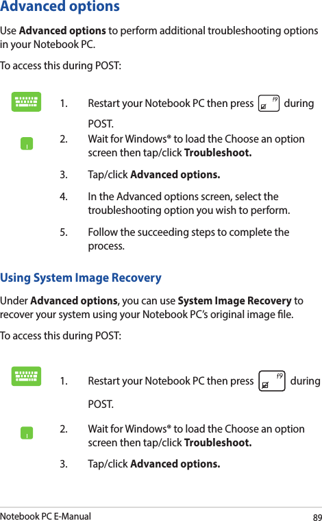 Notebook PC E-Manual89Advanced optionsUse Advanced options to perform additional troubleshooting options in your Notebook PC.To access this during POST:1.  Restart your Notebook PC then press   during POST. 2.  Wait for Windows® to load the Choose an option screen then tap/click Troubleshoot.3. Tap/click Advanced options.4.  In the Advanced options screen, select the troubleshooting option you wish to perform.5.  Follow the succeeding steps to complete the process.Using System Image RecoveryUnder Advanced options, you can use System Image Recovery to recover your system using your Notebook PC’s original image le. To access this during POST:1.  Restart your Notebook PC then press   during POST. 2.  Wait for Windows® to load the Choose an option screen then tap/click Troubleshoot.3. Tap/click Advanced options.
